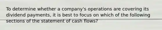 To determine whether a company's operations are covering its dividend payments, it is best to focus on which of the following sections of the statement of cash flows?