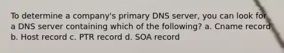 To determine a company's primary DNS server, you can look for a DNS server containing which of the following? a. Cname record b. Host record c. PTR record d. SOA record