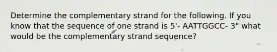 Determine the complementary strand for the following. If you know that the sequence of one strand is 5'- AATTGGCC- 3" what would be the complementary strand sequence?