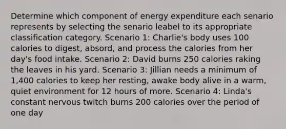 Determine which component of energy expenditure each senario represents by selecting the senario leabel to its appropriate classification category. Scenario 1: Charlie's body uses 100 calories to digest, absord, and process the calories from her day's food intake. Scenario 2: David burns 250 calories raking the leaves in his yard. Scenario 3: Jillian needs a minimum of 1,400 calories to keep her resting, awake body alive in a warm, quiet environment for 12 hours of more. Scenario 4: Linda's constant nervous twitch burns 200 calories over the period of one day