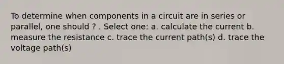 To determine when components in a circuit are in series or parallel, one should ? . Select one: a. calculate the current b. measure the resistance c. trace the current path(s) d. trace the voltage path(s)