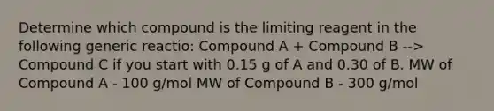 Determine which compound is the limiting reagent in the following generic reactio: Compound A + Compound B --> Compound C if you start with 0.15 g of A and 0.30 of B. MW of Compound A - 100 g/mol MW of Compound B - 300 g/mol