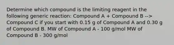 Determine which compound is the limiting reagent in the following generic reaction: Compound A + Compound B --> Compound C if you start with 0.15 g of Compound A and 0.30 g of Compound B. MW of Compound A - 100 g/mol MW of Compound B - 300 g/mol