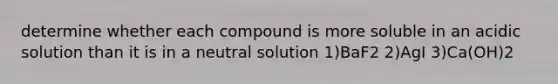 determine whether each compound is more soluble in an acidic solution than it is in a neutral solution 1)BaF2 2)AgI 3)Ca(OH)2