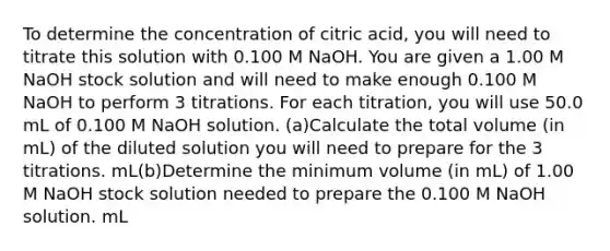 To determine the concentration of citric acid, you will need to titrate this solution with 0.100 M NaOH. You are given a 1.00 M NaOH stock solution and will need to make enough 0.100 M NaOH to perform 3 titrations. For each titration, you will use 50.0 mL of 0.100 M NaOH solution. (a)Calculate the total volume (in mL) of the diluted solution you will need to prepare for the 3 titrations. mL(b)Determine the minimum volume (in mL) of 1.00 M NaOH stock solution needed to prepare the 0.100 M NaOH solution. mL