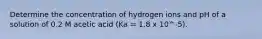 Determine the concentration of hydrogen ions and pH of a solution of 0.2 M acetic acid (Ka = 1.8 x 10^-5).