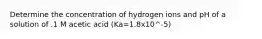 Determine the concentration of hydrogen ions and pH of a solution of .1 M acetic acid (Ka=1.8x10^-5)