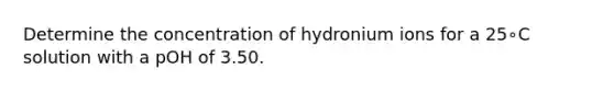 Determine the concentration of hydronium ions for a 25∘C solution with a pOH of 3.50.