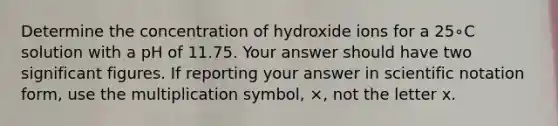 Determine the concentration of hydroxide ions for a 25∘C solution with a pH of 11.75. Your answer should have two significant figures. If reporting your answer in scientific notation form, use the multiplication symbol, ×, not the letter x.