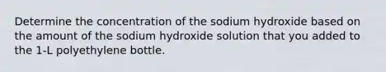 Determine the concentration of the sodium hydroxide based on the amount of the sodium hydroxide solution that you added to the 1-L polyethylene bottle.