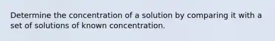 Determine the concentration of a solution by comparing it with a set of solutions of known concentration.