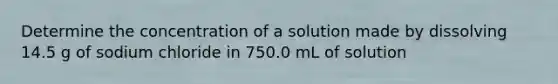 Determine the concentration of a solution made by dissolving 14.5 g of sodium chloride in 750.0 mL of solution