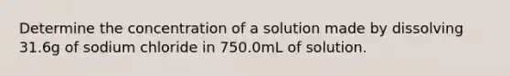 Determine the concentration of a solution made by dissolving 31.6g of sodium chloride in 750.0mL of solution.