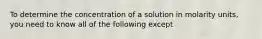 To determine the concentration of a solution in molarity units, you need to know all of the following except