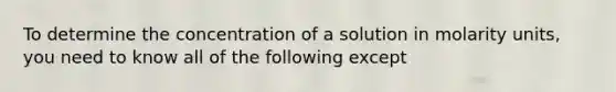 To determine the concentration of a solution in molarity units, you need to know all of the following except