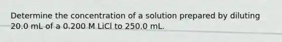 Determine the concentration of a solution prepared by diluting 20.0 mL of a 0.200 M LiCl to 250.0 mL.