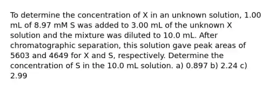 To determine the concentration of X in an unknown solution, 1.00 mL of 8.97 mM S was added to 3.00 mL of the unknown X solution and the mixture was diluted to 10.0 mL. After chromatographic separation, this solution gave peak areas of 5603 and 4649 for X and S, respectively. Determine the concentration of S in the 10.0 mL solution. a) 0.897 b) 2.24 c) 2.99