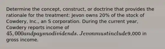 Determine the concept, construct, or doctrine that provides the rationale for the treatment: Jevon owns 20% of the stock of Cowdery, Inc., an S corporation. During the current year, Cowdery reports income of 45,000 and pays no dividends. Jevon must include9,000 in gross income.