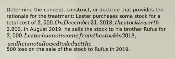 Determine the concept, construct, or doctrine that provides the rationale for the treatment: Lester purchases some stock for a total cost of 2,500. On December 31, 2018, the stock is worth2,800. In August 2019, he sells the stock to his brother Rufus for 2,000. Lester has no income from the stock in 2018, and he is not allowed to deduct the500 loss on the sale of the stock to Rufus in 2019.