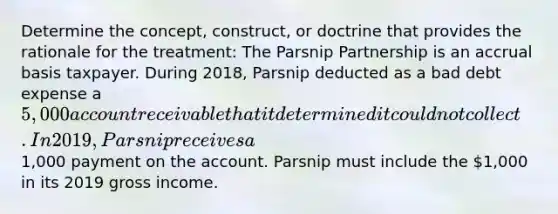 Determine the concept, construct, or doctrine that provides the rationale for the treatment: The Parsnip Partnership is an accrual basis taxpayer. During 2018, Parsnip deducted as a bad debt expense a 5,000 account receivable that it determined it could not collect. In 2019, Parsnip receives a1,000 payment on the account. Parsnip must include the 1,000 in its 2019 gross income.