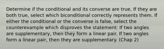 Determine if the conditional and its converse are true. If they are both true, select which biconditional correctly represents them. If either the conditional or the converse is false, select the counterexample which disproves the statement: If two angles are supplementary, then they form a linear pair. If two angles form a linear pair, then they are supplementary. (Chap 2)