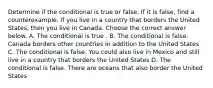 Determine if the conditional is true or false. If it is​ false, find a counterexample. If you live in a country that borders the United States, then you live in Canada. Choose the correct answer below. A. The conditional is true . B. The conditional is false. Canada borders other countries in addition to the United States C. The conditional is false. You could also live in Mexico and still live in a country that borders the United States D. The conditional is false. There are oceans that also border the United States