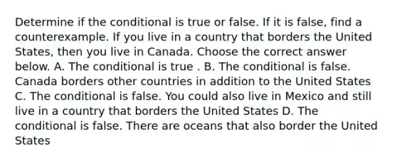 Determine if the conditional is true or false. If it is​ false, find a counterexample. If you live in a country that borders the United States, then you live in Canada. Choose the correct answer below. A. The conditional is true . B. The conditional is false. Canada borders other countries in addition to the United States C. The conditional is false. You could also live in Mexico and still live in a country that borders the United States D. The conditional is false. There are oceans that also border the United States