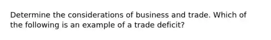 Determine the considerations of business and trade. Which of the following is an example of a trade deficit?