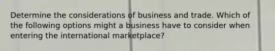 Determine the considerations of business and trade. Which of the following options might a business have to consider when entering the international marketplace?