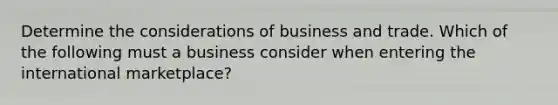 Determine the considerations of business and trade. Which of the following must a business consider when entering the international marketplace?