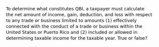 To determine what constitutes QBI, a taxpayer must calculate the net amount of income, gain, deduction, and loss with respect to any trade or business limited to amounts (1) effectively connected with the conduct of a trade or business within the United States or Puerto Rico and (2) included or allowed in determining taxable income for the taxable year. True or false?