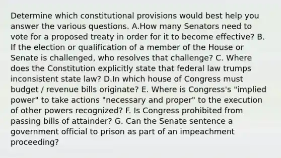 Determine which constitutional provisions would best help you answer the various questions. A.How many Senators need to vote for a proposed treaty in order for it to become effective? B. If the election or qualification of a member of the House or Senate is challenged, who resolves that challenge? C. Where does the Constitution explicitly state that federal law trumps inconsistent state law? D.In which house of Congress must budget / revenue bills originate? E. Where is Congress's "implied power" to take actions "necessary and proper" to the execution of other powers recognized? F. Is Congress prohibited from passing bills of attainder? G. Can the Senate sentence a government official to prison as part of an impeachment proceeding?