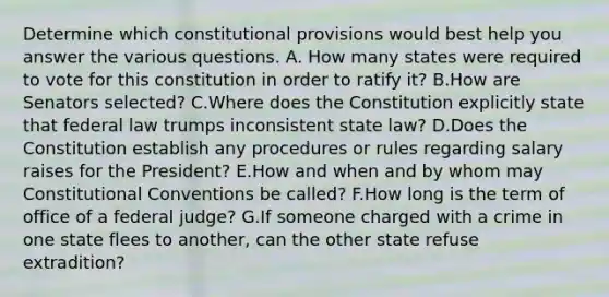 Determine which constitutional provisions would best help you answer the various questions. A. How many states were required to vote for this constitution in order to ratify it? B.How are Senators selected? C.Where does the Constitution explicitly state that federal law trumps inconsistent state law? D.Does the Constitution establish any procedures or rules regarding salary raises for the President? E.How and when and by whom may Constitutional Conventions be called? F.How long is the term of office of a federal judge? G.If someone charged with a crime in one state flees to another, can the other state refuse extradition?