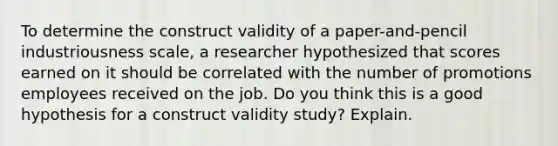 To determine the construct validity of a paper-and-pencil industriousness scale, a researcher hypothesized that scores earned on it should be correlated with the number of promotions employees received on the job. Do you think this is a good hypothesis for a construct validity study? Explain.