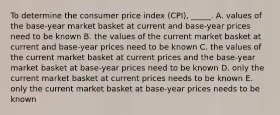 To determine the consumer price index (CPI), _____. A. values of the base-year market basket at current and base-year prices need to be known B. the values of the current market basket at current and base-year prices need to be known C. the values of the current market basket at current prices and the base-year market basket at base-year prices need to be known D. only the current market basket at current prices needs to be known E. only the current market basket at base-year prices needs to be known