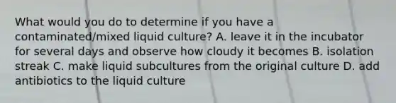 What would you do to determine if you have a contaminated/mixed liquid culture? A. leave it in the incubator for several days and observe how cloudy it becomes B. isolation streak C. make liquid subcultures from the original culture D. add antibiotics to the liquid culture