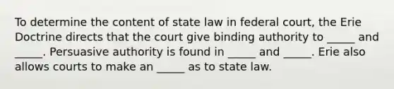 To determine the content of state law in federal court, the Erie Doctrine directs that the court give binding authority to _____ and _____. Persuasive authority is found in _____ and _____. Erie also allows courts to make an _____ as to state law.