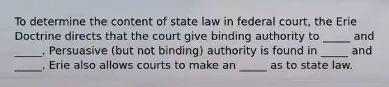 To determine the content of state law in federal court, the Erie Doctrine directs that the court give binding authority to _____ and _____. Persuasive (but not binding) authority is found in _____ and _____. Erie also allows courts to make an _____ as to state law.