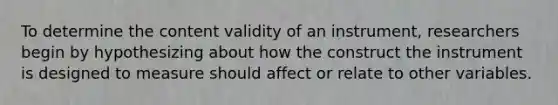 To determine the content validity of an instrument, researchers begin by hypothesizing about how the construct the instrument is designed to measure should affect or relate to other variables.