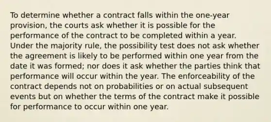 To determine whether a contract falls within the one-year provision, the courts ask whether it is possible for the performance of the contract to be completed within a year. Under the majority rule, the possibility test does not ask whether the agreement is likely to be performed within one year from the date it was formed; nor does it ask whether the parties think that performance will occur within the year. The enforceability of the contract depends not on probabilities or on actual subsequent events but on whether the terms of the contract make it possible for performance to occur within one year.