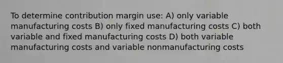 To determine contribution margin use: A) only variable manufacturing costs B) only fixed manufacturing costs C) both variable and fixed manufacturing costs D) both variable manufacturing costs and variable nonmanufacturing costs