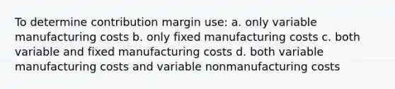 To determine contribution margin use: a. only variable manufacturing costs b. only fixed manufacturing costs c. both variable and fixed manufacturing costs d. both variable manufacturing costs and variable nonmanufacturing costs