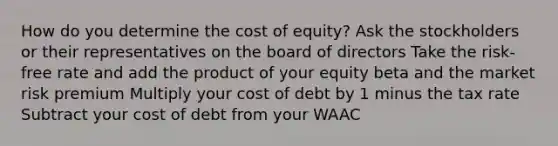 How do you determine the cost of equity? Ask the stockholders or their representatives on the board of directors Take the risk-free rate and add the product of your equity beta and the market risk premium Multiply your cost of debt by 1 minus the tax rate Subtract your cost of debt from your WAAC