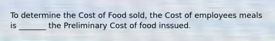 To determine the Cost of Food sold, the Cost of employees meals is _______ the Preliminary Cost of food inssued.