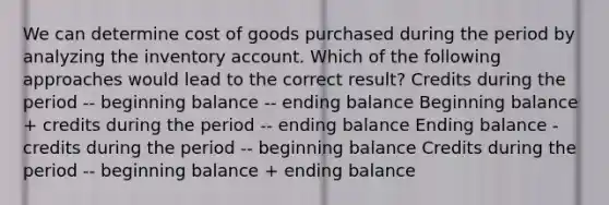 We can determine cost of goods purchased during the period by analyzing the inventory account. Which of the following approaches would lead to the correct result? Credits during the period -- beginning balance -- ending balance Beginning balance + credits during the period -- ending balance Ending balance - credits during the period -- beginning balance Credits during the period -- beginning balance + ending balance