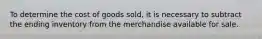 To determine the cost of goods sold, it is necessary to subtract the ending inventory from the merchandise available for sale.