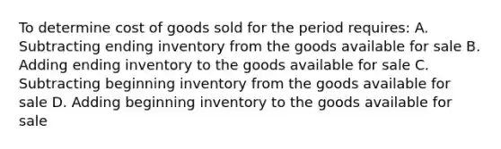 To determine cost of goods sold for the period requires: A. Subtracting ending inventory from the goods available for sale B. Adding ending inventory to the goods available for sale C. Subtracting beginning inventory from the goods available for sale D. Adding beginning inventory to the goods available for sale