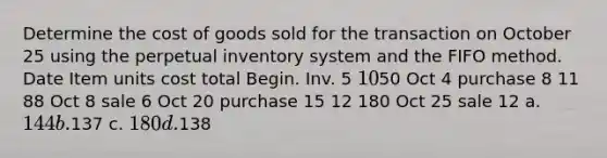 Determine the cost of goods sold for the transaction on October 25 using the perpetual inventory system and the FIFO method. Date Item units cost total Begin. Inv. 5 1050 Oct 4 purchase 8 11 88 Oct 8 sale 6 Oct 20 purchase 15 12 180 Oct 25 sale 12 a. 144 b.137 c. 180 d.138