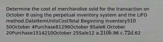 Determine the cost of merchandise sold for the transaction on October 8 using the perpetual inventory system and the LIFO method.DateItemUnitsCostTotal Beginning inventory51050October 4Purchase81296October 8Sale6 October 20Purchase1514210October 25Sale12 a.210 b.96 c.72 d.62