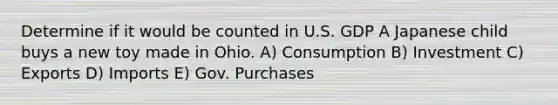 Determine if it would be counted in U.S. GDP A Japanese child buys a new toy made in Ohio. A) Consumption B) Investment C) Exports D) Imports E) Gov. Purchases